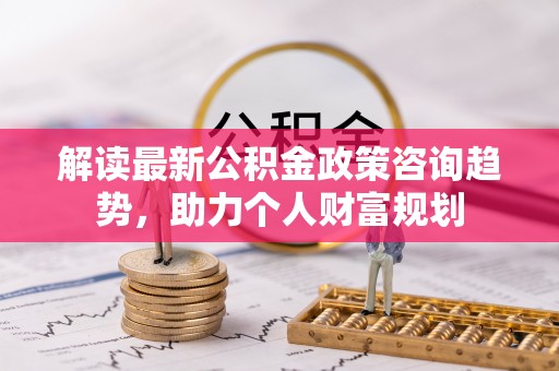北埔解读最新公积金政策咨询趋势，助力个人财富规划