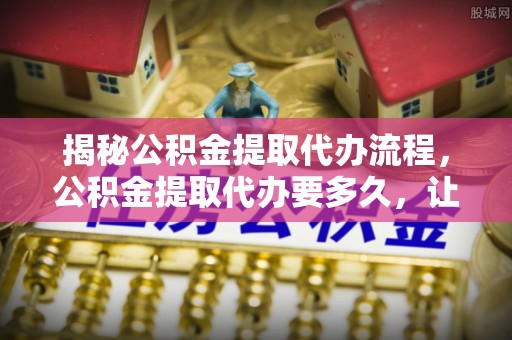 北埔揭秘公积金提取代办流程，公积金提取代办要多久，让你心中有数