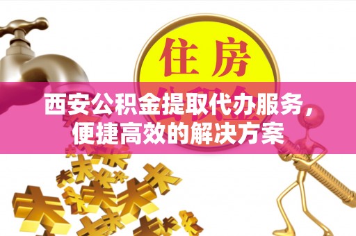 北埔西安公积金提取代办服务，便捷高效的解决方案