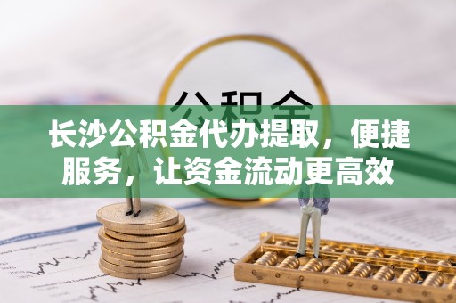 北埔长沙公积金代办提取，便捷服务，让资金流动更高效